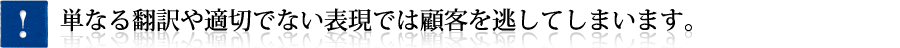 単なる翻訳や適切でない表現では顧客を逃してしまいます。