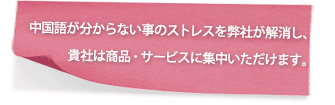 中国語が分からない事のストレスを弊社が解消し、
　　　貴社は商品・サービスに集中いただけます。