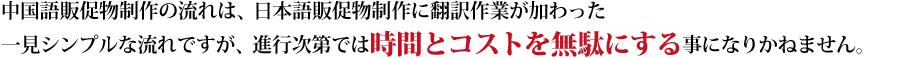 中国語販促物制作の流れは、日本語販促物制作に翻訳作業が加わった一見シンプルな流れですが、進行次第では時間とコストを無駄にする事に成りかねます。